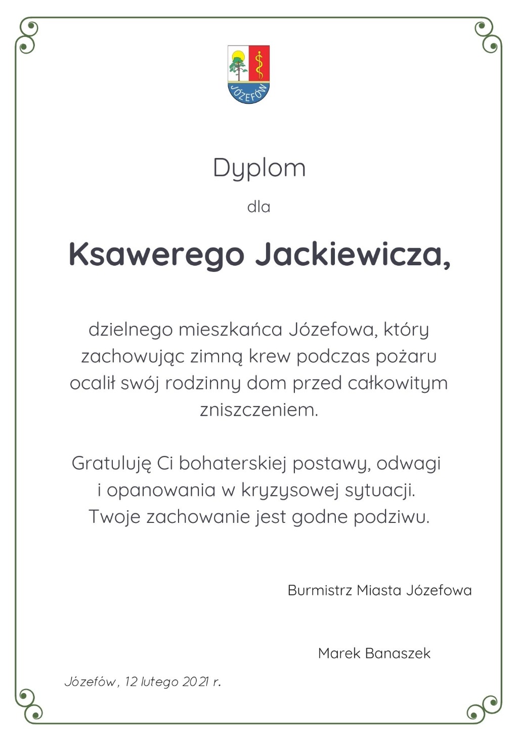 Dyplom dla Ksawerego Jackiewicza, dzielnego mieszkańca Józefowa, który zachowując zimną krew podczas pożaru ocalił swój rodzinny dom przed całkowitym zniszczeniem. Gratuluję Ci bohaterskiej postawy, odwagi i opanowania w kryzysowej sytuacji. Twoje zachowanie jest godne podziwu. Burmistrz Miasta Józefowa Marek Banaszek